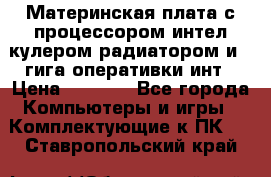 Материнская плата с процессором интел кулером радиатором и 4 гига оперативки инт › Цена ­ 1 000 - Все города Компьютеры и игры » Комплектующие к ПК   . Ставропольский край